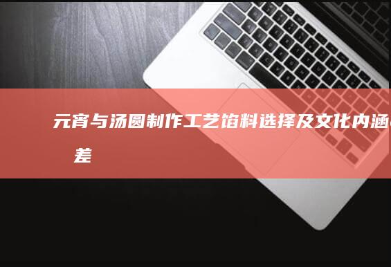 元宵与汤圆：制作工艺、馅料选择及文化内涵的差异解析